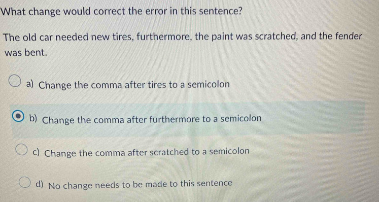 What change would correct the error in this sentence?
The old car needed new tires, furthermore, the paint was scratched, and the fender
was bent.
a) Change the comma after tires to a semicolon
b) Change the comma after furthermore to a semicolon
c) Change the comma after scratched to a semicolon
d) No change needs to be made to this sentence