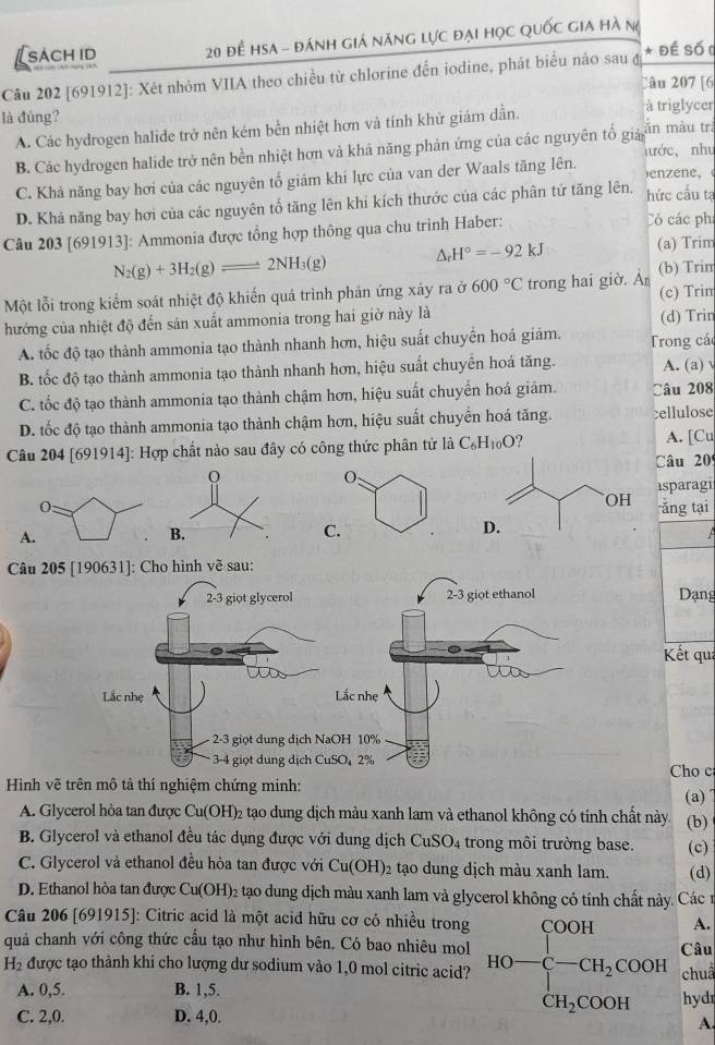 sach id  20 đề Hsa - đánh giá năng lực đại học quốc gia hà n(
Câu 202 [691912]: Xét nhỏm VIIA theo chiều từ chlorine đến iodine, phát biểu nào sau đ * Đề Số (
Câu 207 [6
là đúng? à triglycer
A. Các hydrogen halide trở nên kém bền nhiệt hơn và tinh khử giám dần.
B. Các hydrogen halide trở nên bền nhiệt hơn và khả năng phản ứng của các nguyên tố giả ăn màu trì nước,  như
C. Khả năng bay hơi của các nguyên tố giảm khí lực của van der Waals tăng lên.
enene,
D. Khả năng bay hơi của các nguyên tố tăng lên khi kích thước của các phân tứ tăng lên, hức cấu tạ
Câu 203 [691913]: Ammonia được tổng hợp thông qua chu trình Haber: Có các phí
N_2(g)+3H_2(g)leftharpoons 2NH_3(g) △ _rH°=-92kJ (a) Trim
(b) Trim
Một lỗi trong kiểm soát nhiệt độ khiến quá trình phản ứng xảy ra ở 600°C trong hai giờ. À (c) Trim
hưởng của nhiệt độ đến sản xuất ammonia trong hai giờ này là
(d) Trin
A. tốc độ tạo thành ammonia tạo thành nhanh hơn, hiệu suất chuyển hoá giảm. Trong các
B. tốc độ tạo thành ammonia tạo thành nhanh hơn, hiệu suất chuyển hoá tăng. A. (a)
C. tốc độ tạo thành ammonia tạo thành chậm hơn, hiệu suất chuyển hoá giảm. Câu 208
D. tốc độ tạo thành ammonia tạo thành chậm hơn, hiệu suất chuyển hoá tăng. cellulose
Câu 204 [691914]: Hợp chất nào sau đây có công thức phân tử là C_6H_10O 7
A. [Cu
Câu 20
isparagi
ằng tại
A
 
Câu 205[190631] ]: Cho hình vẽ sau:
2-3 giot glycerol 2-3 giọt ethanol Dạng
Kết qua
Lắc nhẹ Lắc nhẹ
2-3 giọt dung dịch NaOH 10%
3-4 giọt dung địch CuSO2% Cho c
Hình vẽ trên mô tả thí nghiệm chứng minh:
(a)
A. Glycerol hòa tan được Cu(OH)_2 tạo dung dịch màu xanh lam và ethanol không có tính chất này (b)
B. Glycerol và ethanol đều tác dụng được với dung dịch CuSO_4 trong môi trường base. (c)
C. Glycerol và ethanol đều hòa tan được với Cu(OH)_2 tạo dung dịch màu xanh lam. (d)
D. Ethanol hòa tan được Cu(OH)_2 2 tạo dung dịch màu xanh lam và glycerol không có tính chất này. Các 1
Câu 206 [691915]: Citric acid là một acid hữu cơ có nhiều trong
A.
quả chanh với công thức cấu tạo như hình bên. Có bao nhiêu mol Câu
H_2 được tạo thành khi cho lượng dư sodium vào 1,0 mol citric acid? HO=beginarrayl COOH -CH_2COOH CH_2COOHendarray. chuẩ
A. 0,5. B. 1,5. hydr
C. 2,0. D. 4,0.
A.