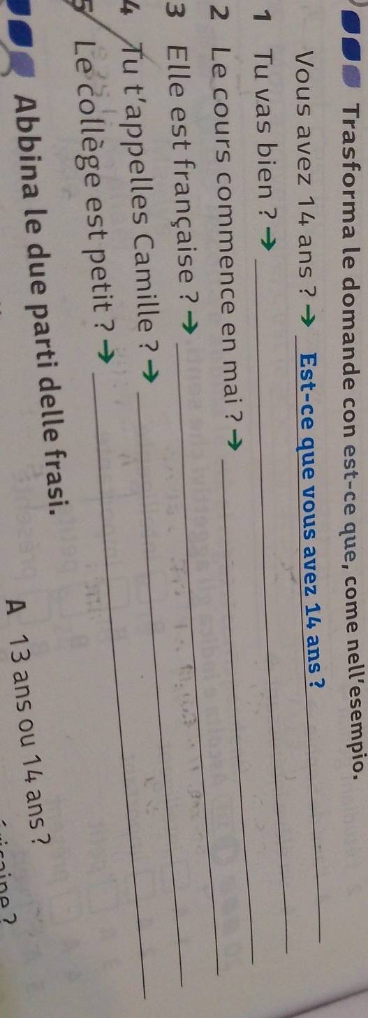 Trasforma le domande con est-ce que, come nell’esempio. 
_ 
Vous avez 14 ans ? Est-ce que vous avez 14 ans ? 
_ 
_ 
1 Tu vas bien ? 
2 Le cours commence en mai ? 
3 Elle est française ?_ 
4 Tu t'appelles Camille ?_ 
5 Le collège est petit ? 
Abbina le due parti delle frasi. 
A 13 ans ou 14 ans ?