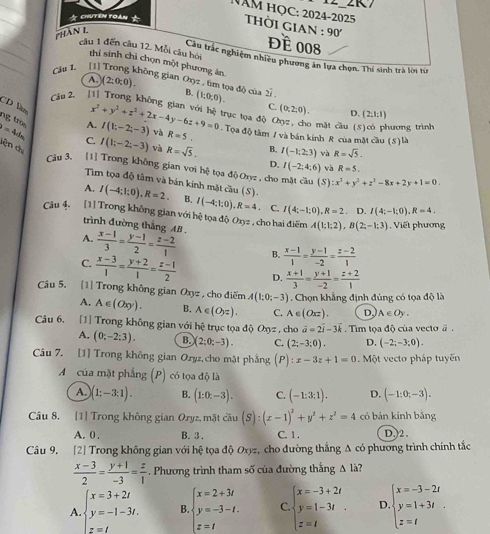 NAM HỌC: 2024-2025
ChUYEN TOàN 
THờI GIAN : 90'
phần L
Đề 008
câu 1 đến câu 12. Mỗi câu hỏi Câu trấc nghiệm nhiều phương ản lựa chọn. Thí sinh trà lời từ
thií sinh chỉ chọn một phương án
Câu 1. [1] Trong không gian Oxyz , tim tọa độ của 2vector i.
A. (2:0:0). B. (1;0;0).
Câu 2.
CD làm
C. (0;2;0). D. (2;1:1)
ng tròn
=4
x^2+y^2+z^2+2x-4y-6z+9=0 trục tọa độ C o mặt cầu (S)có phương trình
A. I(1;-2;-3) và R=5.. Tọa độ tâm / và bán kính R của mặt cầu (5) là
dm
C. I(1;-2;-3) và R=sqrt(5).
lên ch
B. I(-1;2;3) và R=sqrt(5).
D. I(-2;4;6) và R=5.
Câu 3. [1] Trong không gian vơi hệ tọa độ Oxyz, cho mặt cầu (S):x^2+y^2+z^2-8x+2y+1=0.
Tim tọa độ tâm và bán kính mặt cầu (S).
A. I(-4;1;0),R=2. B. I(-4:1:0),R=4. C. I(4;-1;0),R=2. D. I(4;-1;0),R=4.
Câu 4. [1] Trong không gian với hệ tọa độ Oxyz , cho hai điểm A(1;1;2),B(2;-1;3) Viết phương
trình đường thắng AB .
A.  (x-1)/3 = (y-1)/2 = (z-2)/1 
C.  (x-3)/1 = (y+2)/1 = (z-1)/2 
B.  (x-1)/1 = (y-1)/-2 = (z-2)/1 
D.  (x+1)/3 = (y+1)/-2 = (z+2)/1 
Câu 5. [1] Trong không gian Oxyz , cho điểm A(1;0;-3). Chọn khẳng định đúng có tọa độ là
A. A∈ (Oxy). B. A∈ (Oyz). C. A∈ (Oxz). D. A∈ Oy.
Câu 6. [1] Trong không gian với hệ trục tọa độ Oxyz , cho vector a=2vector i-3vector k Tim tọa độ của vecto vector a.
A. (0;-2;3). B. )(2;0;-3). C. (2;-3;0). D. (-2;-3;0).
Câu 7. [1] Trong không gian Oryz,cho mặt phẳng (P):x-3z+1=0 Một vecto pháp tuyến
A của mặt phẳng (P) có tọa độ là
A. (1;-3:1). B. (1:0;-3). C. (-1:3;1). D. (-1;0;-3).
Câu 8. [1] Trong không gian Oryz, mặt cầu (S):(x-1)^2+y^2+z^2=4 có bán kính bằng
A. 0 . B. 3 . C. 1 . D,)2 .
Câu 9. [2] Trong không gian với hệ tọa độ Oxyz, cho đường thắng Δ có phương trình chính tắc
 (x-3)/2 = (y+1)/-3 = z/1 . Phương trình tham số của đường thắng △ l_ ?
A. beginarrayl x=3+2t y=-1-3t.endarray. beginarrayl x=2+3t y=-3-t. z=tendarray. C beginarrayl x=-3+2t y=1-3t z=tendarray. . D beginarrayl x=-3-2t y=1+3t z=tendarray.
B.
z=t