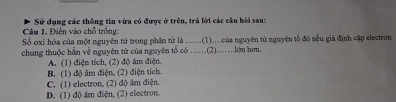 Sử dụng các thông tin vừa có được ở trên, trả lời các câu hỏi sau:
Câu 1. Điền vào chỗ trống:
Số oxi hóa của một nguyên tử trong phân tử là ...... (1)...của nguyên tử nguyên tố đó nếu giả định cặp electron
chung thuộc hẳn về nguyên tử của nguyên tố có ……(2).….lớn hơn.
A. (1) điện tích, (2) độ âm điện.
B. (1) độ âm điện, (2) điện tích.
C. (1) electron, (2) độ âm điện.
D. (1) độ âm điện, (2) electron.