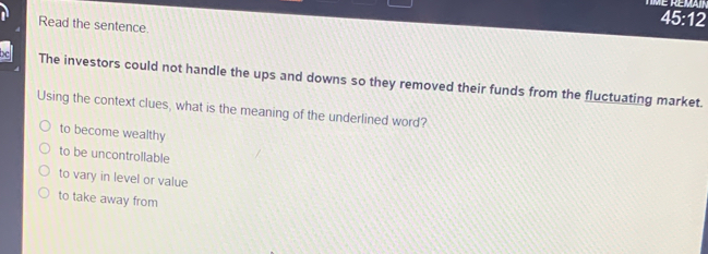 é remain
Read the sentence
45:12
The investors could not handle the ups and downs so they removed their funds from the fluctuating market.
Using the context clues, what is the meaning of the underlined word?
to become wealthy
to be uncontrollable
to vary in level or value
to take away from