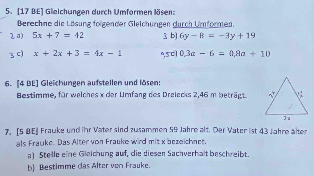 [17 BE] Gleichungen durch Umformen lösen: 
Berechne die Lösung folgender Gleichungen durch Umformen. 
2 a) 5x+7=42 3 b) 6y-8=-3y+19
3 C) x+2x+3=4x-1 sd) 0,3a-6=0,8a+10
6. [4 BE] Gleichungen aufstellen und lösen: 
Bestimme, für welches x der Umfang des Dreiecks 2,46 m beträgt. 
7. [5 BE] Frauke und ihr Vater sind zusammen 59 Jahre alt. Der Vater ist 43 Jahre älter 
als Frauke. Das Alter von Frauke wird mit x bezeichnet. 
a) Stelle eine Gleichung auf, die diesen Sachverhalt beschreibt. 
b) Bestimme das Alter von Frauke.