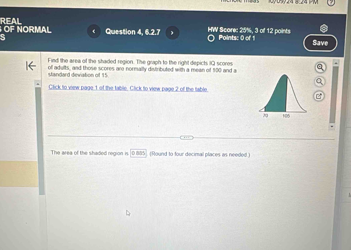 10/09/24 8:24 PM 
REAL 
OF NORMAL Question 4, 6.2.7 > 
HW Score: 25%, 3 of 12 points 
S Points: 0 of 1 Save 
Find the area of the shaded region. The graph to the right depicts IQ scores 
of adults, and those scores are normally distributed with a mean of 100 and a 
standard deviation of 15. 
Click to view page 1 of the table. Click to view page 2 of the table. 
The area of the shaded region is |0.885]. (Round to four decimal places as needed.)