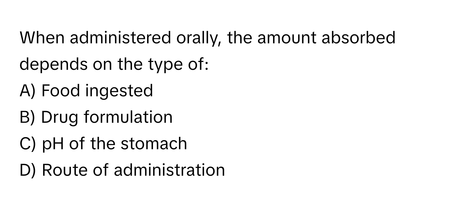 When administered orally, the amount absorbed depends on the type of:

A) Food ingested 
B) Drug formulation 
C) pH of the stomach 
D) Route of administration