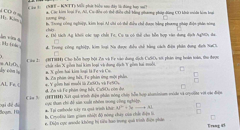 Cầu 1: (SBT - KNTT) Mỗi phát biểu sau dây là đúng hay sai?
CO ở nh
a. Các kim loại Fe, Al, Cu đều có thể điều chế bằng phương pháp dùng CO khử oxide kim loại
H_2. Kim tương ứng.
b. Trong công nghiệp, kim loại Al chỉ có thể điều chế được bằng phương pháp điện phân nóng
chay.
c. Để tách Ag khỏi các tạp chất Fe, Cu ta có thể cho hỗn hợp vào dung dịch AgNO_3 dư.
ần vừa d
H_2 (các d. Trong công nghiệp, kim loại Na được điều chế bằng cách điện phân dung dịch NaCl.
).
m Al_2O_3, Câu 2: (HTHH) Cho hỗn hợp bột Zn và Fe vào dung dịch CuSO_4 tới phản ứng hoàn toàn, thu được
chất rắn X gồm hai kim loại và dung dịch Y gồm hai muối.
ấy còn lại a. X gồm hai kim loại là Fe và Cu.
b. Zn phản ứng hết, Fe phản ứng một phần.
□
Al. Fe, C c. Y gồm hai muối là ZnSO_4 và FeSO_4.
d. Zn và Fe phản ứng hết, CuSO4 còn dư.
Câu 3: (HTHH) Xét quá trinh điện phân nóng chảy hỗn hợp aluminium oxide và cryolite với các điện
bại đề điể cực than chì để sản xuất nhôm trong công nghiệp.
đoạn. Hà a. Tại cathode xáy ra quá trình khử: Al^(3+)+3eto Al.
b. Cryolite làm giảm nhiệt độ nóng chảy của chất điện lì.
c. Điện cực anode không bị tiêu hao trong quá trình điện phân
Trang 45