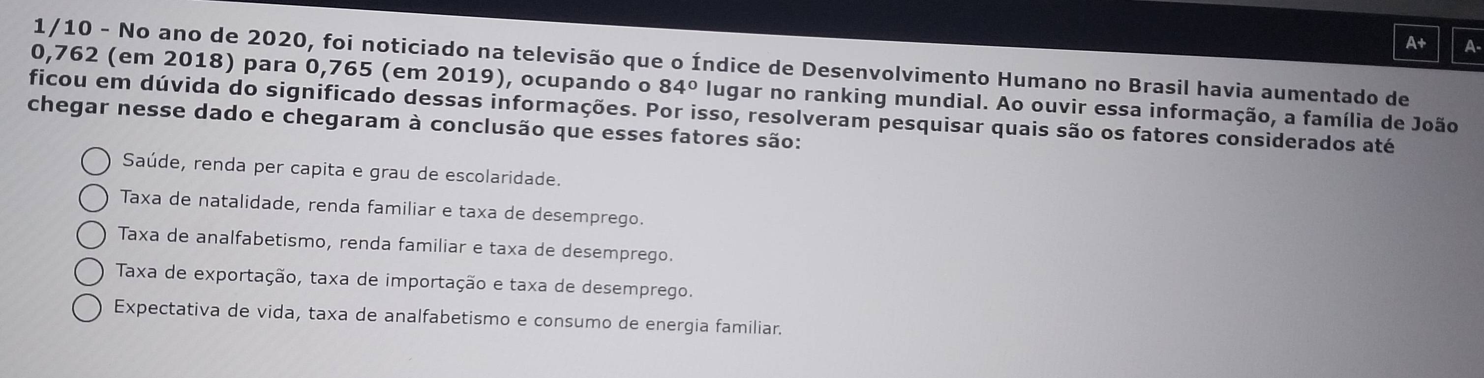 A+ A-
1/10 - No ano de 2020, foi noticiado na televisão que o Índice de Desenvolvimento Humano no Brasil havia aumentado de
0,762 (em 2018) para 0,765 (em 2019), ocupando o 84° lugar no ranking mundial. Ao ouvir essa informação, a família de João
ficou em dúvida do significado dessas informações. Por isso, resolveram pesquisar quais são os fatores considerados até
chegar nesse dado e chegaram à conclusão que esses fatores são:
Saúde, renda per capita e grau de escolaridade.
Taxa de natalidade, renda familiar e taxa de desemprego.
Taxa de analfabetismo, renda familiar e taxa de desemprego.
Taxa de exportação, taxa de importação e taxa de desemprego.
Expectativa de vida, taxa de analfabetismo e consumo de energia familiar.