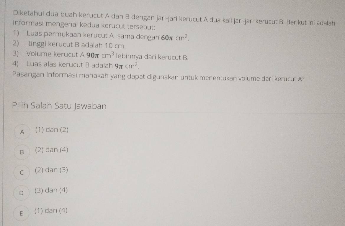 Diketahui dua buah kerucut A dan B dengan jari-jari kerucut A dua kali jari-jari kerucut B. Berikut ini adalah
informasi mengenai kedua kerucut tersebut:
1) Luas permukaan kerucut A sama dengan 60π cm^2. 
2) tinggi kerucut B adalah 10 cm.
3) Volume kerucut A90π cm^3 lebihnya dari kerucut B.
4) Luas alas kerucut B adalah 9π cm^2. 
Pasangan Informasi manakah yang dapat digunakan untuk menentukan volume dari kerucut A?
Pilih Salah Satu Jawaban
A (1) dan (2)
B (2) dan (4)
C (2) dan (3)
D (3) dan (4)
E (1) dan (4)