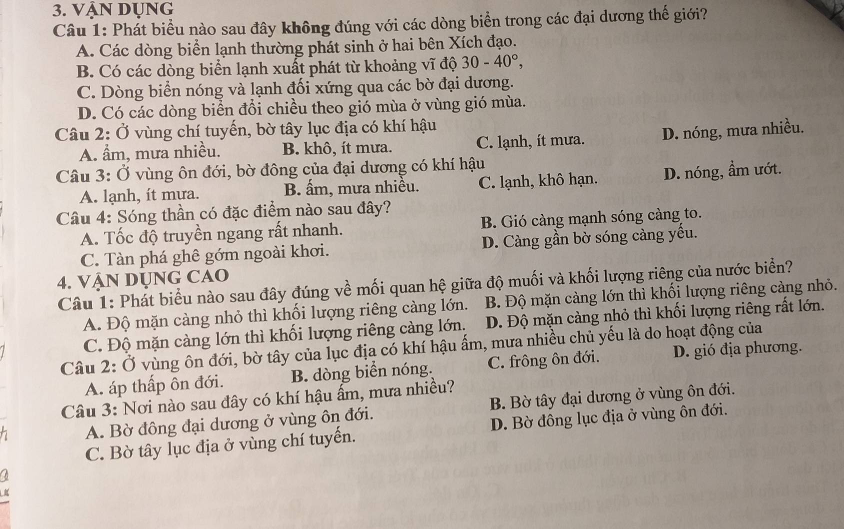 Vận dụng
Câu 1: Phát biểu nào sau đây không đúng với các dòng biển trong các đại dương thế giới?
A. Các dòng biển lạnh thường phát sinh ở hai bên Xích đạo.
B. Có các dòng biển lạnh xuất phát từ khoảng vĩ độ 30-40°,
C. Dòng biển nóng và lạnh đối xứng qua các bờ đại dương.
D. Có các dòng biển đổi chiều theo gió mùa ở vùng gió mùa.
Câu 2: Ở vùng chí tuyến, bờ tây lục địa có khí hậu
A. ẩm, mưa nhiều. B. khô, ít mưa. C. lạnh, ít mưa.
D. nóng, mưa nhiều.
Câu 3: Ở vùng ôn đới, bờ đông của đại dương có khí hậu
A. lạnh, ít mưa. B. ấm, mưa nhiều. C. lạnh, khô hạn. D. nóng, ẩm ướt.
Câu 4: Sóng thần có đặc điểm nào sau đây?
A. Tốc độ truyền ngang rất nhanh. B. Gió càng mạnh sóng càng to.
C. Tàn phá ghê gớm ngoài khơi. D. Càng gần bờ sóng càng yếu.
4. VẠN DỤNG CAO
Câu 1: Phát biểu nào sau đây đúng về mối quan hệ giữa độ muối và khối lượng riêng của nước biển?
A. Độ mặn càng nhỏ thì khối lượng riêng càng lớn. B. Độ mặn càng lớn thì khối lượng riêng càng nhỏ.
C. Độ mặn càng lớn thì khối lượng riêng càng lớn. D. Độ mặn càng nhỏ thì khối lượng riêng rất lớn.
Câu 2: Ở vùng ôn đới, bờ tây của lục địa có khí hậu ấm, mưa nhiều chủ yếu là do hoạt động của
A. áp thấp ôn đới. B. dòng biển nóng. C. frông ôn đới.
D. gió địa phương.
Câu 3: Nơi nào sau đây có khí hậu ấm, mưa nhiều?
a B. Bờ tây đại dương ở vùng ôn đới.
A. Bờ đông đại dương ở vùng ôn đới.
C. Bờ tây lục địa ở vùng chí tuyển. D. Bờ đông lục địa ở vùng ôn đới.
a