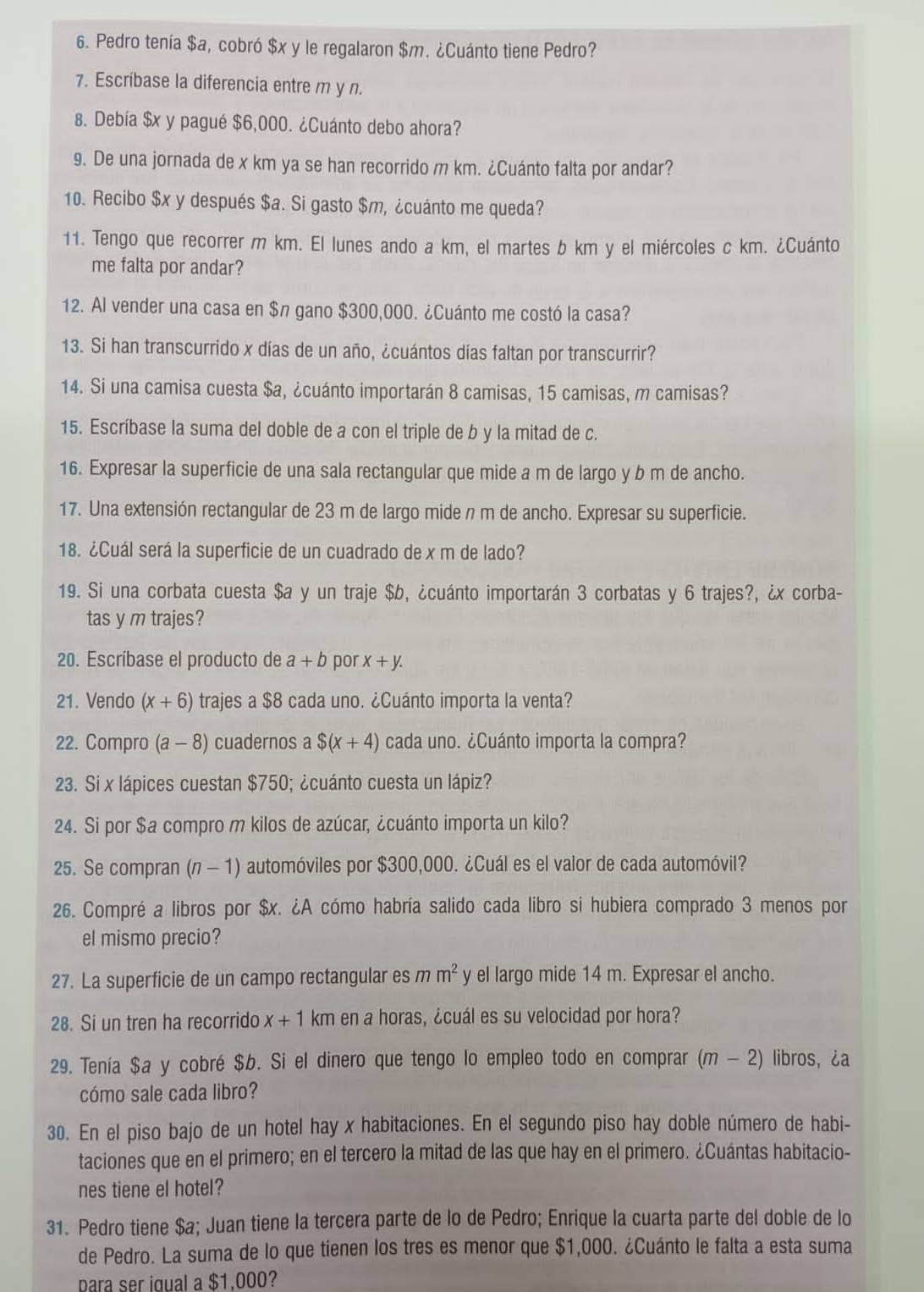 Pedro tenía $a, cobró $x y le regalaron $m. ¿Cuánto tiene Pedro?
7. Escríbase la diferencia entre m y n.
8. Debía $x y pagué $6,000. ¿Cuánto debo ahora?
9. De una jornada de x km ya se han recorrido m km. ¿Cuánto falta por andar?
10. Recibo $x y después $a. Si gasto $m, ¿cuánto me queda?
11. Tengo que recorrer m km. El lunes ando a km, el martes b km y el miércoles c km. ¿Cuánto
me falta por andar?
12. Al vender una casa en $n gano $300,000. ¿Cuánto me costó la casa?
13. Si han transcurrido x días de un año, ¿cuántos días faltan por transcurrir?
14. Si una camisa cuesta $a, ¿cuánto importarán 8 camisas, 15 camisas, m camisas?
15. Escríbase la suma del doble de a con el triple de b y la mitad de c.
16. Expresar la superficie de una sala rectangular que mide a m de largo y b m de ancho.
17. Una extensión rectangular de 23 m de largo mide n m de ancho. Expresar su superficie.
18. ¿Cuál será la superficie de un cuadrado de x m de lado?
19. Si una corbata cuesta $a y un traje $b, ¿cuánto importarán 3 corbatas y 6 trajes?, ¿x corba-
tas y m trajes?
20. Escríbase el producto de a+b por x+y.
21. Vendo (x+6) trajes a $8 cada uno. ¿Cuánto importa la venta?
22. Compro (a-8) cuadernos a $(x+4) cada uno. ¿Cuánto importa la compra?
23. Si x lápices cuestan $750; ¿cuánto cuesta un lápiz?
24. Si por $a compro m kilos de azúcar, ¿cuánto importa un kilo?
25. Se compran (n - 1) automóviles por $300,000. ¿Cuál es el valor de cada automóvil?
26. Compré a libros por $x. ¿A cómo habría salido cada libro si hubiera comprado 3 menos por
el mismo precio?
27. La superficie de un campo rectangular es mm^2 y el largo mide 14 m. Expresar el ancho.
28. Si un tren ha recorrido x+1 km en a horas, ¿cuál es su velocidad por hora?
29. Tenía $a y cobré $b. Si el dinero que tengo lo empleo todo en comprar (m-2) libros, ¿a
cómo sale cada libro?
30. En el piso bajo de un hotel hay x habitaciones. En el segundo piso hay doble número de habi-
taciones que en el primero; en el tercero la mitad de las que hay en el primero. ¿Cuántas habitacio-
nes tiene el hotel?
31. Pedro tiene $a; Juan tiene la tercera parte de lo de Pedro; Enrique la cuarta parte del doble de lo
de Pedro. La suma de lo que tienen los tres es menor que $1,000. ¿Cuánto le falta a esta suma
para ser iqual a $1.000?