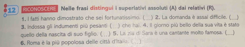 RICONOSCERE Nelle frasi distingui i superlativi assoluti (A) dai relativi (R). 
1. I fatti hanno dimostrato che sei fortunatissimo. (_ ) 2. La domanda è assai difficile. (_ ….) 
3. Indossa gli indumenti più pesanti (. .. ) che hai. 4. Il giorno più bello della sua vita è stato 
quello della nascita di suo figlio. (…. ) 5. La zia di Sara è una cantante molto famosa. (. .)_ 
6. Roma è la più popolosa delle città d'Italia. ( .. )