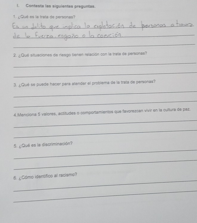 Contesta las siguientes preguntas. 
1. ¿Qué es la trata de personas? 
_ 
_ 
_ 
2. ¿Qué situaciones de riesgo tienen relación con la trata de personas? 
_ 
_ 
3. ¿Qué se puede hacer para atender el problema de la trata de personas? 
_ 
_ 
4.Menciona 5 valores, actitudes o comportamientos que favorezcan vivir en la cultura de paz. 
_ 
_ 
_ 
5. ¿Qué es la discriminación? 
_ 
_ 
6. ¿Cómo identífico al racismo? 
_