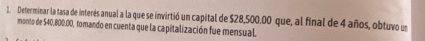 Determinar la tasa de interés anual a la que se invirtió un capital de $28,500.00 que, al final de 4 años, obtuvo un 
monto de $40,800.00, tomando en cuenta que la capitalización fue mensual