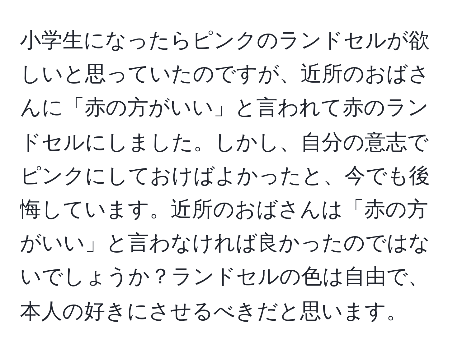 小学生になったらピンクのランドセルが欲しいと思っていたのですが、近所のおばさんに「赤の方がいい」と言われて赤のランドセルにしました。しかし、自分の意志でピンクにしておけばよかったと、今でも後悔しています。近所のおばさんは「赤の方がいい」と言わなければ良かったのではないでしょうか？ランドセルの色は自由で、本人の好きにさせるべきだと思います。