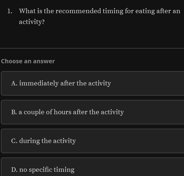 What is the recommended timing for eating after an
activity?
Choose an answer
A. immediately after the activity
B. a couple of hours after the activity
C. during the activity
D. no specific timing