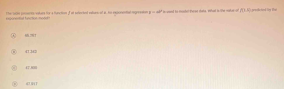 The table presents values for a function f at selected values of x. An exponential regression y=ab^x is used to model these data. What is the value of f(1.5) predicted by the
exponential function model?
a 46.767
47.342
47.800
Ⓓ 47.917