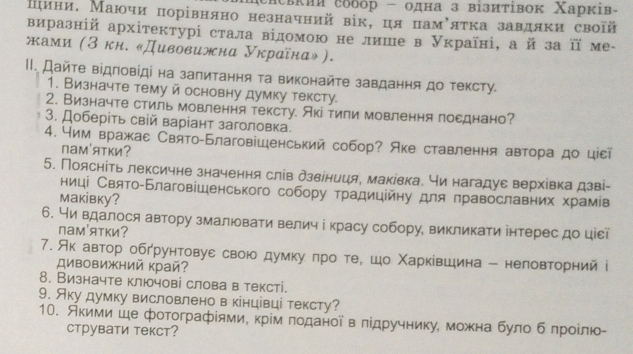 сисвкии собор - одна з візиτівок Χарків-
шини. Маючи πорівняно незначний вік,ця памόяτка завдяκи своῖй
виразній архітектурі стала відомою не лише в Україні, а й за її ме-
жами (З кн. «Дивовижна Украίнα»).
II. Дайτе відловίді на залитання τа виконайτе завдання до τексту.
1. Визначте тему й основну думку тексту.
2. Визначте стиль мовлення тексту. Акітили мовлення посднано?
3. Доберіть свій варіант заголовка.
4. Ним вражас Свято-Благовішенський собор? Аке ставлення автора до ціεї
пам'ятки?
5. Поясніть лексичне значення слів дзвіниця, маківка. чи нагадуε верхівка дзві-
ниці Свято-Благовішенського собору традиційну для πравославних храмів
Makiвкy?
6. Ни вдалося автору змалювати велич і красу собору, викликати інтерес до ціεῖ
пам'ятки?
7. Ак автор обгрунтовуε свою думку πро те, шо Χарκίвшина - неловторний і
дивовижний край?
8. Визначте ключові слова в тексті.
9. Яку думку висловленов кінцівці тексту?
10. Якими ше фотографίями, крίм ποданοί в лίдручнику, можна було б лрοίлю
Cтрувати текст?