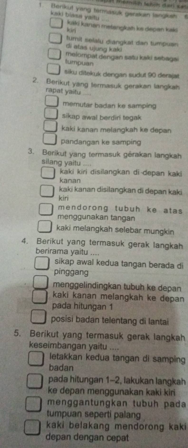 a p ät memilih tebjk dan sat 
1. Berikut yang termasuk gerakan langksh 6
kaki biasa yaitu .... 
kaki kanan metangkah ke depan kaki 
kiri 
tumit selalu diangkat dan tumpuan 
di atas ujung kaki 
melompat dengan satu kaki sebagai 
tumpuan 
siku ditekuk dengan sudut 90 derajat 
2. Berikut yang termasuk gerakan langkah 
rapat yaitu .... 
memutar badan ke samping 
sikap awal berdiri tegak 
kaki kanan melangkah ke depan 
pandangan ke samping 
3. Berikut yang termasuk gérakan langkah 
silang yaitu .... 
kaki kiri disilangkan di depan kaki 
kanan 
kaki kanan disilangkan di depan kaki 
kiri 
mendorong tubuh ke atas 
menggunakan tangan 
kaki melangkah selebar mungkin 
4. Berikut yang termasuk gerak langkah 
berirama yaitu .... 
sikap awal kedua tangan berada di 
pinggang 
menggelindingkan tubuh ke depan 
kaki kanan melangkah ke depan 
pada hitungan 1
posisi badan telentang di lantai 
5. Berikut yang termasuk gerak langkah 
keseimbangan yaitu .... 
letakkan kedua tangan di samping 
badan 
pada hitungan 1-2, lakukan langkah 
ke depan menggunakan kaki kiri 
menggantungkan tubuh pada 
tumpuan seperti palang 
kaki belakang mendorong kaki 
depan dengan cepat