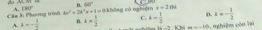 do ACM la
A. 180° B. 60°
Câu 3: Phương trình kx^2+2k^2x+1=0 không có nghiệm x=2thi
B. k!=  1/2 
C. k= 1/2 
D. k!= - 1/2 
A. k=- 1/2  , nghiệm còn lại
ật nghiêm là -2. Khi m=-10