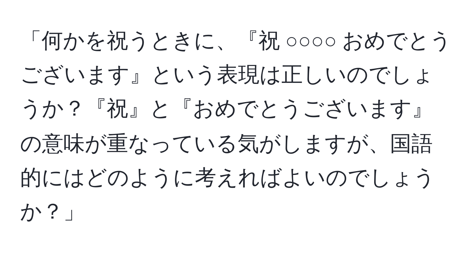 「何かを祝うときに、『祝 ○○○○ おめでとうございます』という表現は正しいのでしょうか？『祝』と『おめでとうございます』の意味が重なっている気がしますが、国語的にはどのように考えればよいのでしょうか？」