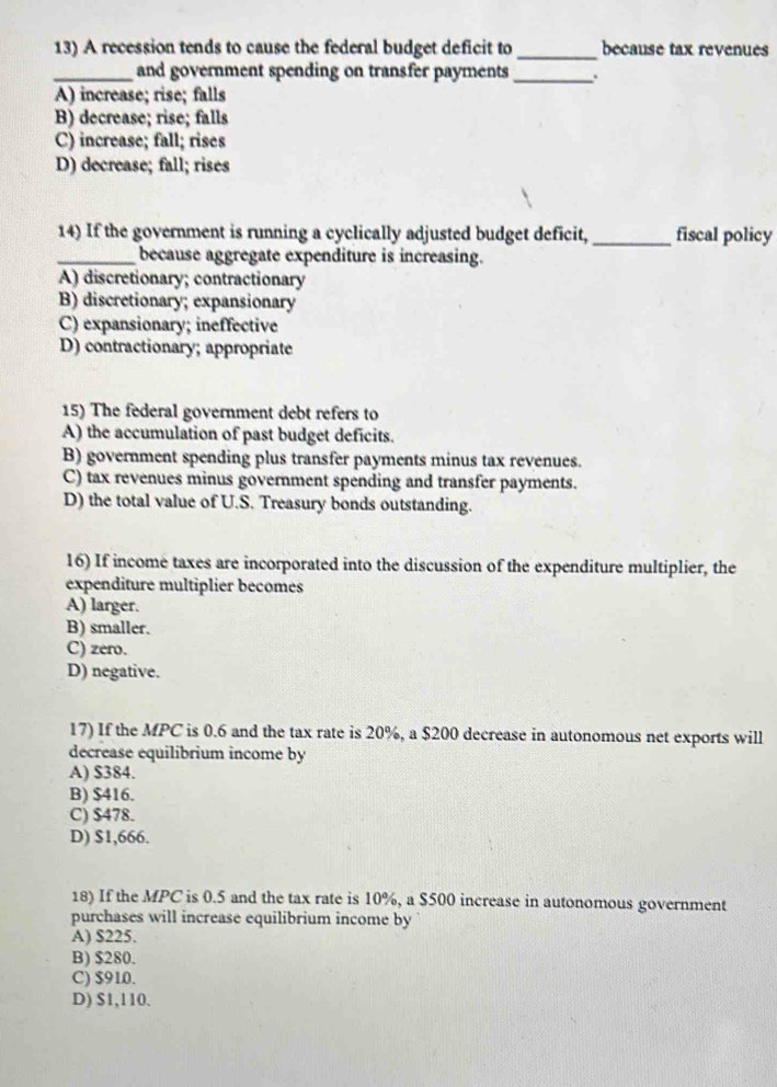 A recession tends to cause the federal budget deficit to_ because tax revenues
_and government spending on transfer payments _.
A) increase; rise; falls
B) decrease; rise; falls
C) increase; fall; rises
D) decrease; fall; rises
14) If the government is running a cyclically adjusted budget deficit, _fiscal policy
_because aggregate expenditure is increasing.
A) discretionary; contractionary
B) discretionary; expansionary
C) expansionary; ineffective
D) contractionary; appropriate
15) The federal government debt refers to
A) the accumulation of past budget deficits.
B) government spending plus transfer payments minus tax revenues.
C) tax revenues minus government spending and transfer payments.
D) the total value of U.S. Treasury bonds outstanding.
16) If income taxes are incorporated into the discussion of the expenditure multiplier, the
expenditure multiplier becomes
A) larger.
B) smaller.
C) zero.
D) negative.
17) If the MPC is 0.6 and the tax rate is 20%, a $200 decrease in autonomous net exports will
decrease equilibrium income by
A) S384.
B) $416.
C) $478.
D) $1,666.
18) If the MPC is 0.5 and the tax rate is 10%, a $500 increase in autonomous government
purchases will increase equilibrium income by
A) $225.
B) $280.
C) $910.
D) $1,110.