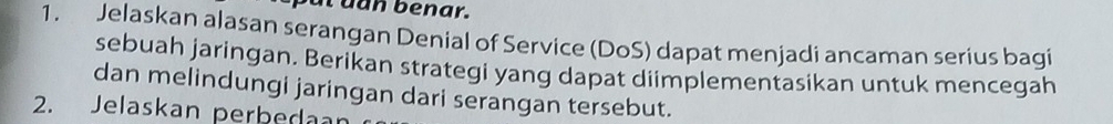 Sut dan benar. 
1. Jelaskan alasan serangan Denial of Service (DoS) dapat menjadi ancaman serius bagi 
sebuah jaringan. Berikan strategi yang dapat diimplementasikan untuk mencegah 
dan melindungi jaringan dari serangan tersebut. 
2. Jelaskan perbedaan