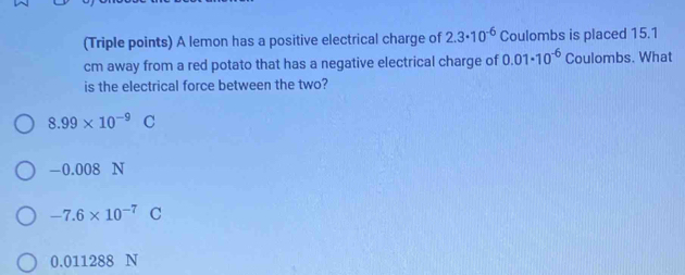 (Triple points) A lemon has a positive electrical charge of 2.3· 10^(-6) Coulombs is placed 15.1
cm away from a red potato that has a negative electrical charge of 0.01· 10^(-6) Coulombs. What
is the electrical force between the two?
8.99* 10^(-9)C
-0.008 N
-7.6* 10^(-7)C
0.011 288 N