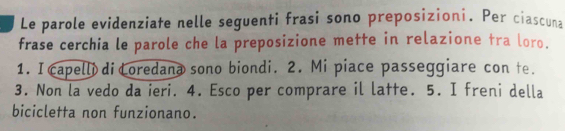 Le parole evidenziate nelle seguenti frasi sono preposizioni. Per ciascuna 
frase cerchia le parole che la preposizione mette in relazione tra loro. 
1. I capelli di Coredana sono biondi. 2. Mi piace passeggiare con te. 
3. Non la vedo da ieri. 4. Esco per comprare il latte. 5. I freni della 
bicicletta non funzionano.