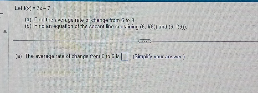 Let f(x)=7x-7. 
(a) Find the average rate of change from 6 to 9. 
(b) Find an equation of the secant line containing (6,f(6)) and (9,f(9)). 
(a) The average rate of change from 6 to 9 is □. (Simplify your answer.)