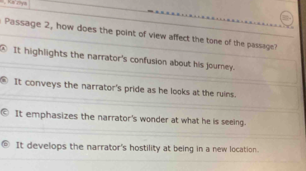 Ka ziya
Passage 2, how does the point of view affect the tone of the passage?
④ It highlights the narrator's confusion about his journey.
It conveys the narrator's pride as he looks at the ruins.
It emphasizes the narrator's wonder at what he is seeing.
It develops the narrator's hostility at being in a new location.