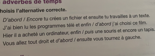 adverbes de temps 
hoisis l'alternative correcte. 
D'abord / Encore tu crées un fichier et ensuite tu travailles à un texte. 
J'ai bien lu les programmes télé et enfin / d’abord j'ai choisi ce film. 
Hier il a acheté un ordinateur, enfin / puis une souris et encore un tapis. 
Vous allez tout droit et d'abord / ensuite vous tournez à gauche.