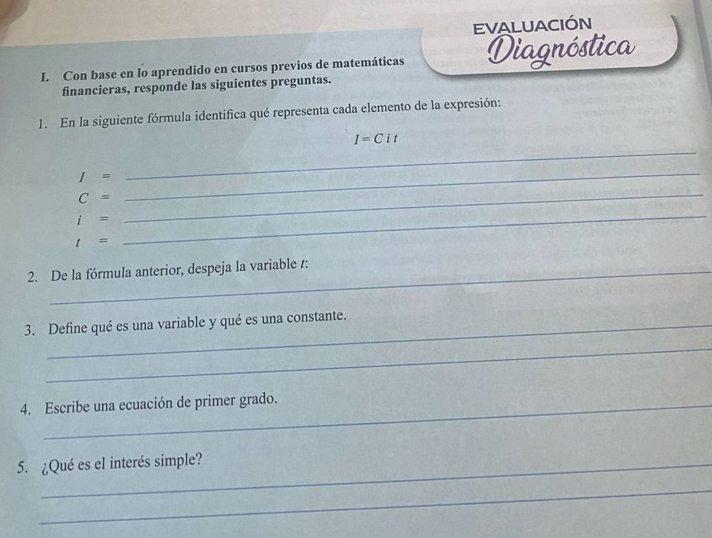 EVALUACIÓN 
I. Con base en lo aprendido en cursos previos de matemáticas Diagnóstica 
financieras, responde las siguientes preguntas. 
1. En la siguiente fórmula identifica qué representa cada elemento de la expresión: 
_
I=Cit
I=
C=
_
i=
_
t=
_ 
2. De la fórmula anterior, despeja la variable t : 
3. Define qué es una variable y qué es una constante. 
_ 
4. Escribe una ecuación de primer grado. 
5. ¿Qué es el interés simple? 
_