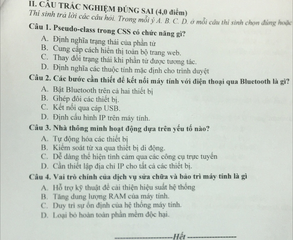 CÂU TRÁC NGHIỆM ĐÚNG SAI (4,0 điểm)
Thí sinh trả lời các câu hỏi. Trong mỗi ý A. B. C. D. ở mỗi câu thi sinh chọn đúng hoặc
Câu 1. Pseudo-class trong CSS có chức năng gì?
A. Định nghĩa trạng thái của phần tử
B. Cung cấp cách hiển thị toàn bộ trang web.
C. Thay đồi trạng thái khi phần tử được tương tác.
D. Định nghĩa các thuộc tính mặc định cho trình duyệt
Câu 2. Các bước cần thiết để kết nối máy tính với điện thoại qua Bluetooth là gì?
A. Bật Bluetooth trên cả hai thiết bị
B. Ghép đôi các thiết bị.
C. Kết nối qua cáp USB.
D. Định cấu hình IP trên máy tính.
Câu 3. Nhà thông minh hoạt động dựa trên yếu tố nào?
A. Tự động hóa các thiết bị
B. Kiểm soát từ xa qua thiết bị di động.
C. Dể dàng thể hiện tình cảm qua các công cụ trực tuyển
D. Cần thiết lập địa chỉ IP cho tất cả các thiết bị.
Câu 4. Vai trò chính của dịch vụ sửa chữa và bảo trì máy tính là gì
A. Hỗ trợ kỹ thuật để cải thiện hiệu suất hệ thống
B. Tăng dung lượng RAM của máy tính.
C. Duy trì sự ôn định của hệ thông máy tính.
D. Loại bỏ hoàn toàn phần mềm độc hại.
_Hết_