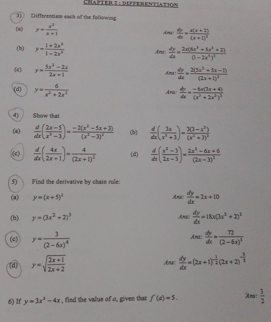 CHAPTER 2 : DIFFERENTIATION
3) Differentiate each of the following
(a) y= x^2/x+1  Ans:  dy/dx =frac x(x+2)(x+1)^2
(b) y= (1+2x^2)/1-2x^5  Ans:  dy/dx =frac 2x(6x^5+5x^3+2)(1-2x^5)^2
(c) y= (5x^2-2x)/2x+1 
Ans: dy/dx =frac 2(5x^2+5x-1)(2x+1)^2
(d) y= 6/x^3+2x^2  Ans:  dy/dx =frac -6x(3x+4)(x^3+2x^2)^2
□
4) Show that
(a)  d/dx ( (2x-5)/x^2-3 )=frac -2(x^2-5x+3)(x^2-3)^2 (b)  d/dx ( 3x/x^2+3 )=frac 3(3-x^2)(x^2+3)^2
(c)  d/dx ( 4x/2x+1 )=frac 4(2x+1)^2 (d)  d/dx ( (x^2-3)/2x-3 )=frac 2x^2-6x+6(2x-3)^2
5) Find the derivative by chain rule:
(a) y=(x+5)^2 Ans:  dy/dx =2x+10
(b) y=(3x^2+2)^3 Ans:  dy/dx =18x(3x^2+2)^2
(c) y=frac 3(2-6x)^4  dy/dx =frac 72(2-6x)^5
Ans:
(d) y=sqrt(frac 2x+1)2x+2
Ans:  dy/dx =(2x+1)^- 1/2 (2x+2)^- 3/2 
Ans:
6) If y=3x^2-4x , find the value of a, given that f'(a)=5.  3/2 