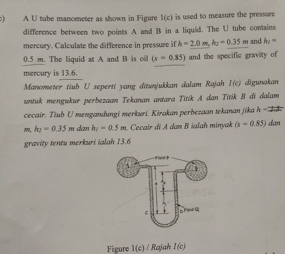 A U tube manometer as shown in Figure 1( c) is used to measure the pressure
difference between two points A and B in a liquid. The U tube contains
mercury. Calculate the difference in pressure if h=_ 2.0m,h_2=0.35m and h_1=
0.5 m. The liquid at A and B is oil (s=0.85) and the specific gravity of
mercury is 13.6.
Manometer tiub U seperti yang ditunjukkan dalam Rajah 1(c) digunakan
untuk mengukur perbezaan Tekanan antara Titik A dan Titik B di dalam
cecair. Tiub U mengandungi merkuri. Kirakan perbezaan tekanan jika h==
m,h_2=0.35m dan h_1=0.5m.. Cecair di A dan B ialah minyak (s=0.85) dan
gravity tentu merkuri ialah 13.6
Figure 1(c)/1 Rajah 1(c)