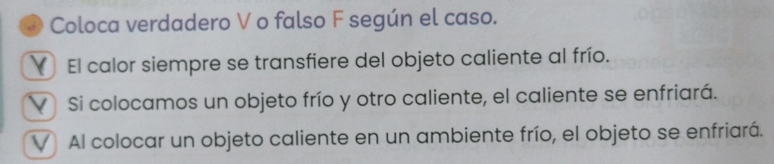 Coloca verdadero V o falso F según el caso.
El calor siempre se transfiere del objeto caliente al frío.
V Si colocamos un objeto frío y otro caliente, el caliente se enfriará.
V Al colocar un objeto caliente en un ambiente frío, el objeto se enfriará.