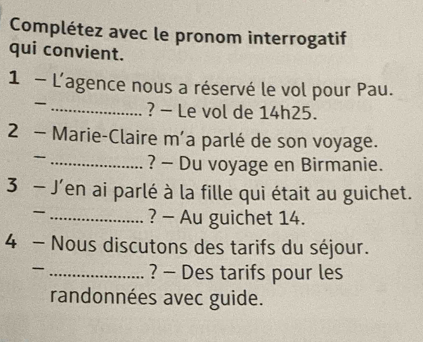 Complétez avec le pronom interrogatif 
qui convient. 
1 - L'agence nous a réservé le vol pour Pau. 
_ 
? - Le vol de 14h25. 
2 - Marie-Claire m'a parlé de son voyage. 
_- 
? - Du voyage en Birmanie. 
3 - J'en ai parlé à la fille qui était au guichet. 
_ 
? - Au guichet 14. 
4 - Nous discutons des tarifs du séjour. 
_ 
? - Des tarifs pour les 
randonnées avec guide.