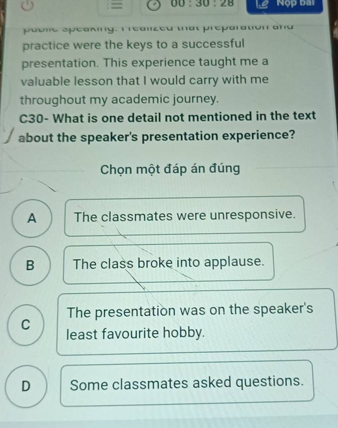 = 00:30:28 Nộp bai
p éone Speaking. T ean at preparation a na 
practice were the keys to a successful
presentation. This experience taught me a
valuable lesson that I would carry with me
throughout my academic journey.
C30- What is one detail not mentioned in the text
about the speaker's presentation experience?
Chọn một đáp án đúng
A The classmates were unresponsive.
B The class broke into applause.
The presentation was on the speaker's
C
least favourite hobby.
D Some classmates asked questions.