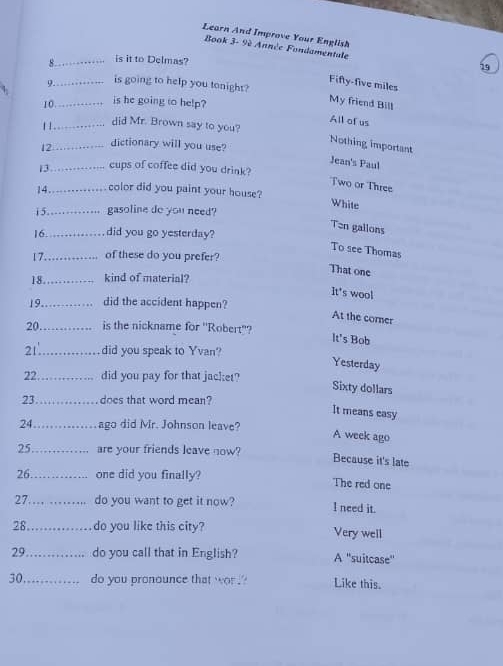 Learn And Improve Your English
Book 3- 9è Année Fondamentale
8._ is it to Delmas?
19
Fifty-five miles
9._ is going to help you tonight?
10_ is he going to help?
My friend Bill
All of us
1 1 ._
did Mr. Brown say to you?
Nothing important
12_ dictionary will you use?
Jean's Paul
13_ cups of coffee did you drink?
Two or Three
14_ color did you paint your house?
White
1 5 _gasoline do you need?
Ten gallons
16 _did you go yesterday?
To see Thomas
17_ of these do you prefer?
That one
18 _kind of material?
It's wool
19_ did the accident happen?
At the corner
20 _is the nickname for 'Robert''?
It's Bob
21_ did you speak to Yvan?
Yesterday
22_ did you pay for that jacket?
Sixty dollars
23 _does that word mean?
It means easy
24_ ago did Mr. Johnson leave?
A week ago
25_ are your friends leave now? Because it's late
26_ one did you finally? The red one
27_ do you want to get it now? I need it.
28_ do you like this city? Very well
29 _do you call that in English? A ''suitcase''
30_ do you pronounce that wor . '' Like this.