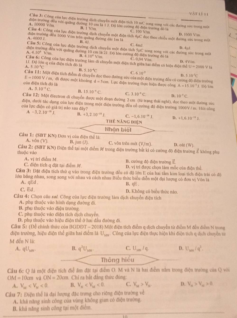 Vật lí 11
Câu 3: Công của lực điện trường dịch chuyển một điện tích 10 mC song song với các đường sức trong một
điện trường đều với quãng đường 10 cm là 1 J. Độ lớn cường độ điện trường đó là
A. 10000 V/m B. 1 V/m C. 100 V/m
D. 1000 V/m
Câu 4: Công của lực điện trường dịch chuyển một điện tích 4μC dọc theo chiều một đường sức trong một
điện trường đều 1000 V/m trên quãng đường dài 1m là
A. 4000 J B. 4J C. 4mJ.
D. 4¡UJ.
Câu 5: Công của lực điện trường dịch chuyển một điện tích 5μC song song với các đường sức trong một .
điện trường đều với quãng đường 10 cm là 2J. Độ lớn cường độ điện trường đó là
B. 4.10^4V/m
A. 4.10^6 V/m, C. 0,04 V/m D. 4V/m.
Câu 6: Công của lực điện trường làm di chuyển một điện tích giữa hai điểm có hiệu điện thể
1J. Độ lớn q của điện tích đó là
A. 5.10^(-5)C U=2000V là
B. 5.10^(-4)C C. 6.10° 5.10^(-3)C
D.
Câu 11: Một điện tích điểm di chuyển dọc theo đường sức của một điện trường đều có cường độ điện trường
E=1000V/m , đi được một khoảng d=5cm 1. Lực điện trường thực hiện được công A=15.10^(-5)J
của điện tích đó là Độ lớn
A. 5.10^(-6)C. B. 15.10^(-6)C. C. 3.10^(-6)C. D. 10^(-5)C.
Câu 12: Một êlectron di chuyển được một đoạn đường 2 cm (từ trạng thái nghi), dọc theo một đường sức
điện, đưới tác dụng của lực điện trong một điện trường đều cổ cường độ điện trường 1000V / m. Hỏi công
của lực điện có giá trị nào sau đây?
A -3,2.10^(-18)J. B. +3,2.10^(-18)J. C. -1,6.10^(-18)J. D. +1,6.10^(-18)J.
thẻ năng điện
Nhận biết
Câu 1: (SBT KN) Đơn vị của điện thể là:
A. vôn (V). B. jun (J). C. vôn trên mét (V/m). D. oát (W).
Câu 2: (SBT KN) Điện thế tại một điểm M trong điện trường bất kỉ có cường độ điện trường Ả không phụ
thuộc vào
A. vị trí điểm M. B. cường độ điện trường E.
C. điện tích q đặt tại điểm M. D. vị trí được chọn làm mốc của điện thế,
Cần 3: Đặt điện tích thử q vào trong điện trường đều có độ lớn E của hai tầm kim loại tích điện trái có độ
lớu bằng nhau, song song với nhau và cách nhau Biểu thức biểu diễn một đại lượng có đơn vị Vôn là
A. qEd , B. qE.
C, Ed . D. Không có biểu thức nào.
Câu 4: Chọn câu sai. Công của lực điện trường làm dịch chuyển điện tích
A. phụ thuộc vào hình dạng đường đi.
B. phụ thuộc vào điện trường.
C. phụ thuộc vào điện tích dịch chuyển.
D. phụ thuộc vào hiệu điện thế ở hai đầu đường đi.
Câu 5: (Đề chính thức của BGDDT - 2018) Một điện tích điểm q dịch chuyển từ điểm M đến điểm N trong
điện trường, hiệu điện thế giữa hai điểm là U_MN 4. Công của lực điện thực hiện khi điện tích q dịch chuyển từ
M đến N là:
A. qU_MN. B. q^2U_MN. C. U_MN/q. D. U_MN/q^2.
Thông hiểu
Câu 6: Q là một điện tích điể âm đặt tại điểm O. M và N là hai điểm nằm trong điện trường của Q với
OM=10cm và ON=20cm 1. Chỉ ra bất đẳng thức đúng:
A. V_M <0. B. V_N <0. C. V_M>V_N. D. V_M>V_M>0.
Câu 7: Điện thể là đại lượng đặc trưng cho riêng điện trường về
A. khả năng sinh công của vùng không gian có điện trường.
B. khả năng sinh công tại một điểm.