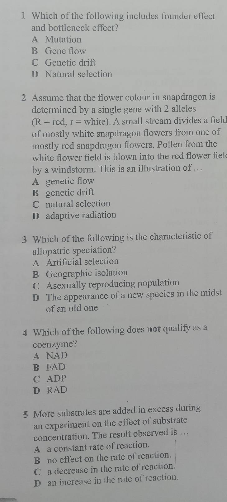 Which of the following includes founder effect
and bottleneck effect?
A Mutation
B Gene flow
C Genetic drift
D Natural selection
2 Assume that the flower colour in snapdragon is
determined by a single gene with 2 alleles
(R=red,r= white). A small stream divides a field
of mostly white snapdragon flowers from one of
mostly red snapdragon flowers. Pollen from the
white flower field is blown into the red flower fiel
by a windstorm. This is an illustration of …
A genetic flow
B genetic drift
C natural selection
D adaptive radiation
3 Which of the following is the characteristic of
allopatric speciation?
A Artificial selection
B Geographic isolation
C Asexually reproducing population
D The appearance of a new species in the midst
of an old one
4 Which of the following does not qualify as a
coenzyme?
A NAD
B FAD
C ADP
D RAD
5 More substrates are added in excess during
an experiment on the effect of substrate
concentration. The result observed is …
A a constant rate of reaction.
B no effect on the rate of reaction.
C a decrease in the rate of reaction.
D an increase in the rate of reaction.