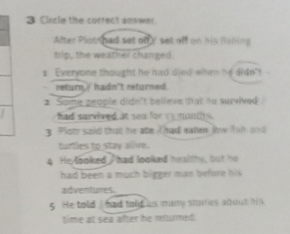 Circle the correct answer.
After Plistinad set off Y set off on his Rabing
trip, the weather changed.
1 Everyone thought he had died when he didn't
return' hadn't returned.
2 Some geople didn't bellieve that to survived
had survived at sea for re monts .
g Ploth said that he ate / hadl eaten Jw fal and
turtles to stay allive.
4 He looked had looked heallhy, but he
had been a much bigger man before his
aidventures.
5 He told / had told us many stories about his
time at sea after he returmed.