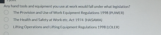 pomt 
Any hand tools and equipment you use at work would fall under what legislation? 
The Provision and Use of Work Equipment Regulations 1998 (PUWER) 
The Health and Safety at Work etc. Act 1974 (HASAWA) 
Lifting Operations and Lifting Equipment Regulations 1998 (LOLER)