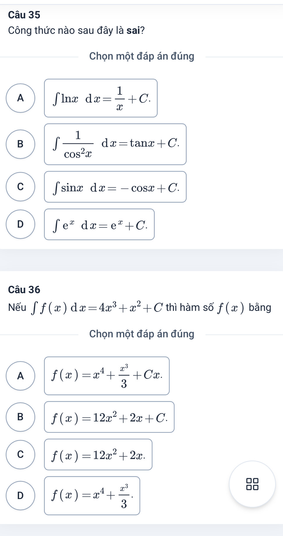 Công thức nào sau đây là sai?
Chọn một đáp án đúng
A ∈t ln xdx= 1/x +C.
B ∈t  1/cos^2x dx=tan x+C.
C ∈t sin xdx=-cos x+C.
D ∈t e^xdx=e^x+C. 
Câu 36
Nếu ∈tlimits f(x) d x=4x^3+x^2+C thì hàm số f(x) bằng
Chọn một đáp án đúng
A f(x)=x^4+ x^3/3 +Cx.
B f(x)=12x^2+2x+C.
C f(x)=12x^2+2x.
D f(x)=x^4+ x^3/3 .