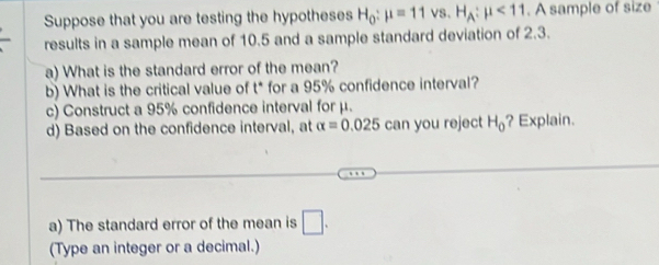 Suppose that you are testing the hypotheses H_0:mu =11vs.H_A:mu <11</tex> . A sample of size 
results in a sample mean of 10.5 and a sample standard deviation of 2.3. 
a) What is the standard error of the mean? 
b) What is the critical value of t * for a 95% confidence interval? 
c) Construct a 95% confidence interval for μ. 
d) Based on the confidence interval, at alpha =0.025 can you reject H_0 ? Explain. 
a) The standard error of the mean is □. 
(Type an integer or a decimal.)