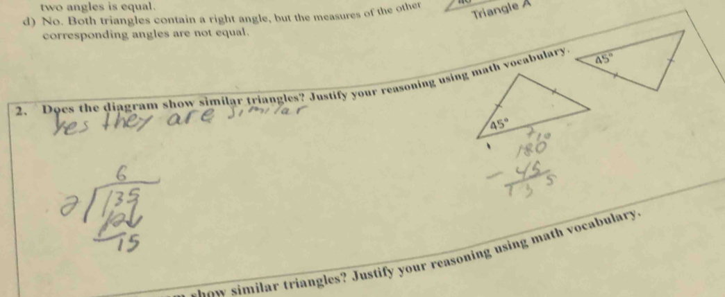 two angles is equal.
d) No. Both triangles contain a right angle, but the measures of the other
Triangle A
corresponding angles are not equal.
2. Does the diagram show similar triangles? Justify your reasoning using math vocabulary.
t h ow similar triangles? Justify your reasoning using math vocabulary