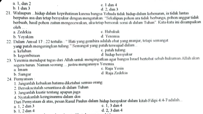 a. 1, dan 2 c. 1 dan 4
b. 1 dan 3 d. 2. dan 3
21. Walaupun ...hidup dalam keprihatinan karena bangsa Yehuda tidak hidup dalam kebenaran, ia tidak lantas
berputus asa dan tetap bersyukur dengan mengatakan: “Sekalipun pohon ara tidak berbunga, pohon anggur tidak
berbuah, hasil pohon zaitun mengecewakan, aku tetap bersorak sorai di dalam Tuhan''. Kata-kata ini disampaikan
oleh ... .
a. Zedekia c. Habakuk
b. Yoyakim d. Yeremia
22. Dalam Amsal 17:22 tertulis : “ Hati yang gembira adalah obat yang manjur, tetapi semangat
yang patah mengeringkan tulang.” Semangat yang patah terwujud dalam...
a. keluhan c. patah tulang
b. kegembiraan d. hidup bersyukur
23. Yeremia mendapat tugas dari Allah untuk mengingatkan agar bangsa Israel bertobat sebab hukuman Allah akan
segera turun. Namun seorang ... justru menganiaya Yeremia.
a. 1mam c. Raja Yosia
b. Samgar d. Raja Zedekia
24. Pernyataan :
1. Janganlah kebaikan hatimu diketahui semua orang
2. Bersukacitalah senantiasa di dalam Tuhan
3. Janganlah kuatir tentang apapun juga
4. Nyatakanlah keinginanmu dalam doa
Dari Pernyataan di atas, pesan Rasul Paulus dalam hidup bersyukur dalam kitab Filipi 4:4-7 adalah...
a. 1, 2 dan 3 c. 1, 3 dan 4
b. 1, 2 dan 4 d. 2, 3 dan 4