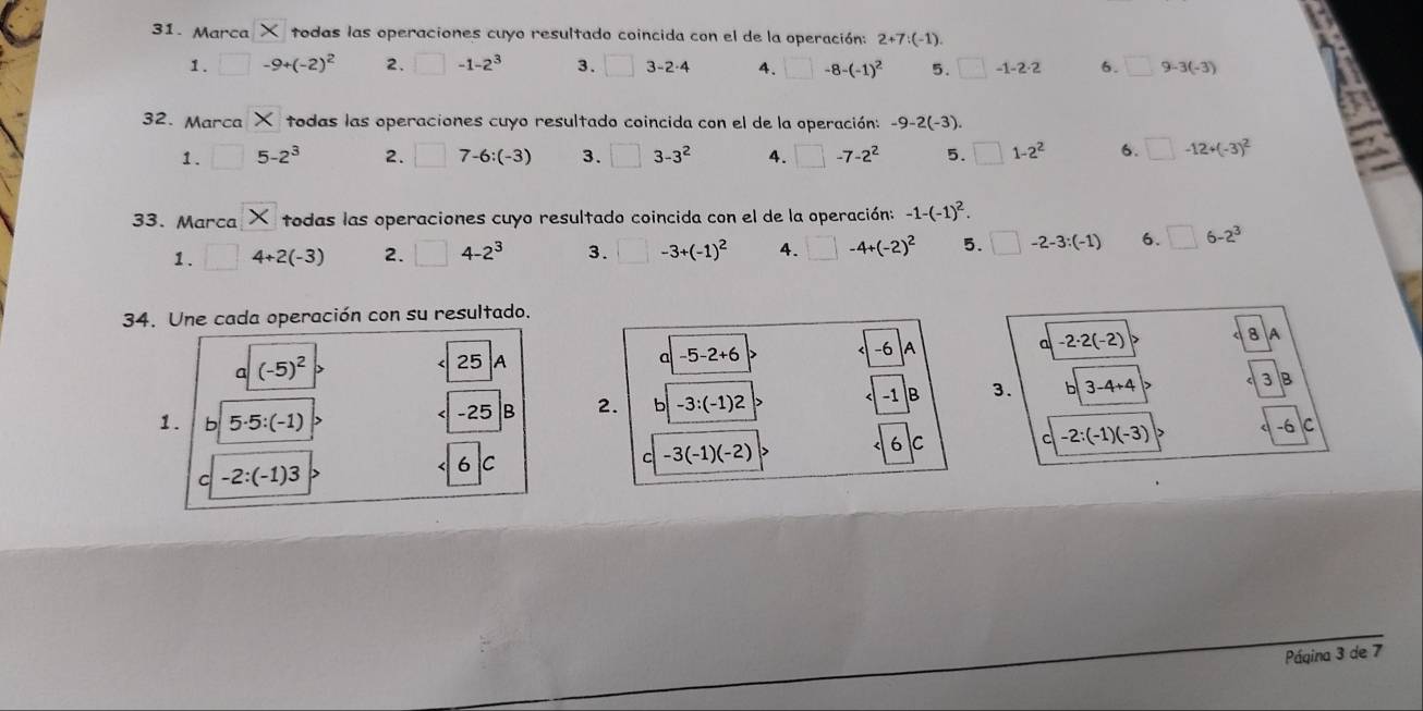 Marca X todas las operaciones cuyo resultado coincida con el de la operación: 2+7:(-1). 
1. □ -9+(-2)^2 2. □ -1-2^3 3. □ 3-2· 4 4. □ -8-(-1)^2 5. □ -1-2· 2 6. □ 9-3(-3)
32. Marca X todas las operaciones cuyo resultado coincida con el de la operación: -9-2(-3). 
1. □ 5-2^3 2. □ 7-6:(-3) 3. □ 3-3^2 4. □ -7-2^2 5. □ 1-2^2 6. □ -12+(-3)^2
33. Marca X todas las operaciones cuyo resultado coincida con el de la operación: -1-(-1)^2. 
1. □ 4+2(-3) 2. □ 4-2^3 3. □ -3+(-1)^2 4. □ -4+(-2)^2 5. □ -2-3:(-1) 6. □ 6-2^3
34. Une cada operación con su resultado. 
8 A 
a -5-2+6
-6 A 
a -2· 2(-2)
(-5)^2
25 A
-25 |B 2. b -3:(-1)2 -1 B 3. 3-4+4 3 B 
1. b 5· 5:(-1) -2:(-1)(-3)
-6
c -2:(-1)3
6 C 
C -3(-1)(-2) 6 C c C 
Páqina 3 de 7