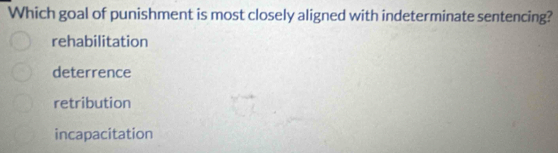Which goal of punishment is most closely aligned with indeterminate sentencing?
rehabilitation
deterrence
retribution
incapacitation