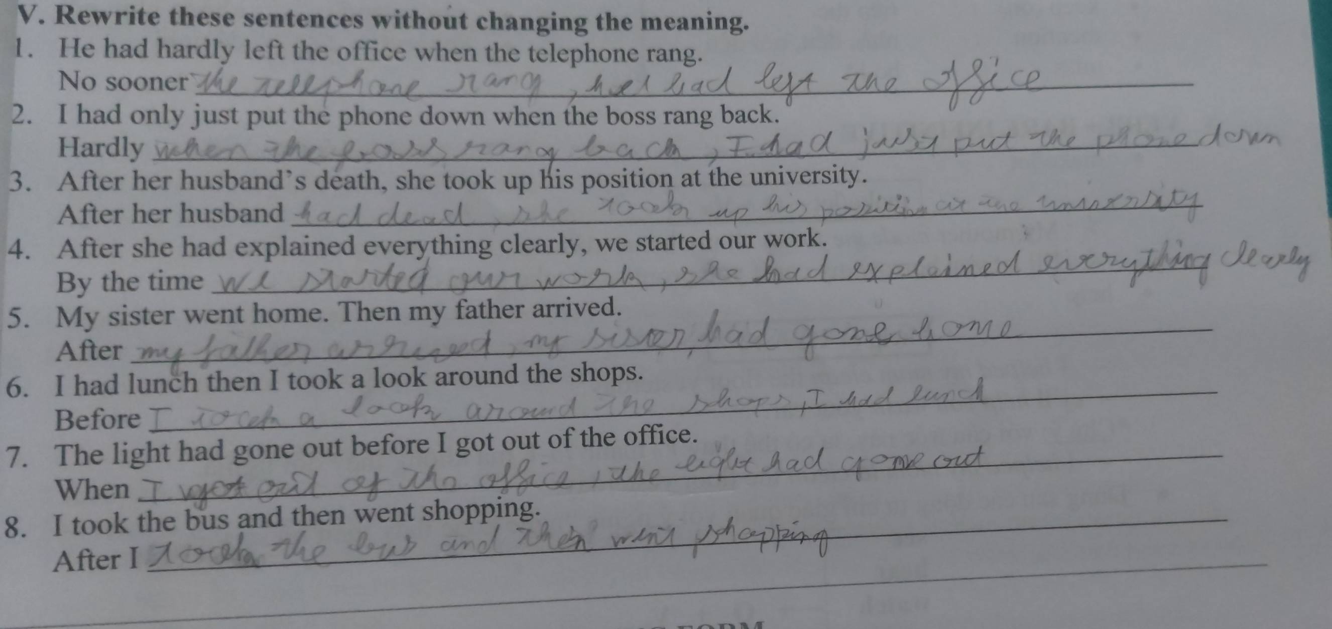 Rewrite these sentences without changing the meaning. 
1. He had hardly left the office when the telephone rang. 
No sooner_ 
2. I had only just put the phone down when the boss rang back. 
Hardly_ 
_ 
3. After her husband’s death, she took up his position at the university. 
After her husband 
4. After she had explained everything clearly, we started our work. 
By the time 
_ 
5. My sister went home. Then my father arrived. 
After 
_ 
6. I had lunch then I took a look around the shops. 
Before 
_ 
7. The light had gone out before I got out of the office. 
When 
_ 
8. I took the bus and then went shopping. 
_ 
After I 
_